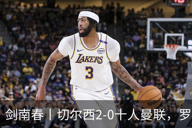 剑南春丨切尔西2-0十人曼联，罗杰斯、帕尔默建功，利马染红+送点