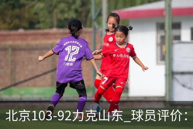 北京103-92力克山东 球员评价：4人优秀，4人及格，2人低迷