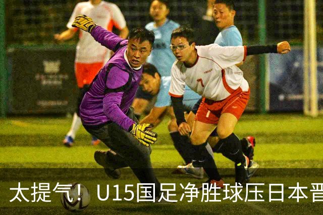 太提气！U15国足净胜球压日本晋级，明日迎战伊朗开启新征程
