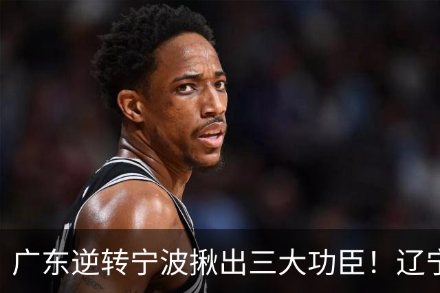 广东逆转宁波揪出三大功臣！辽宁弃将又立功：周鹏关键三分太硬了