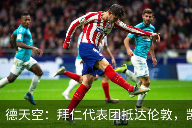 德天空：拜仁代表团抵达伦敦，凯恩、奥利塞等人出席金球奖典礼