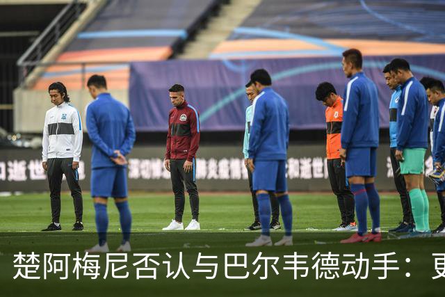 楚阿梅尼否认与巴尔韦德动手：更衣室小摩擦被放大成闹剧