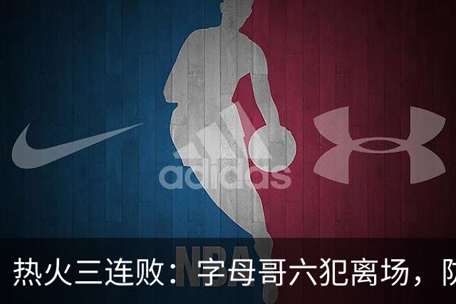 热火三连败：字母哥六犯离场，防守失灵争冠进入倒计时