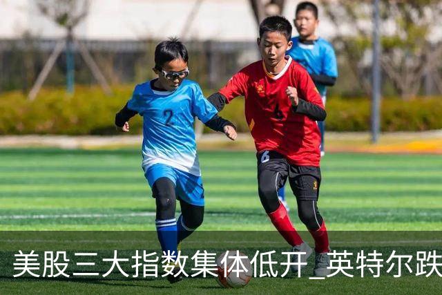 美股三大指数集体低开 英特尔跌超25%