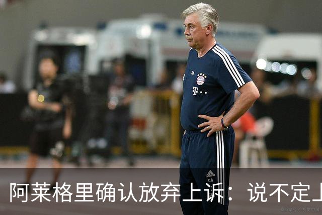阿莱格里确认放弃上诉：说不定上诉之后不是禁赛两场而是四场