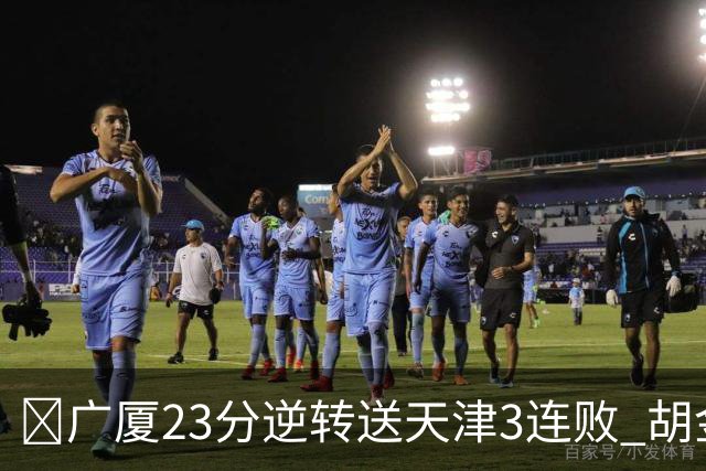 🏀广厦23分逆转送天津3连败 胡金秋21+7 威尔斯26+6 蒋祺禹23分