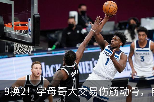 9换2！字母哥大交易伤筋动骨，自己选的路跪着也要走完